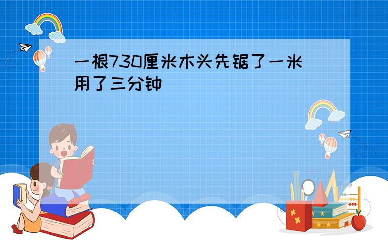 一根730厘米木头先锯了一米用了三分钟