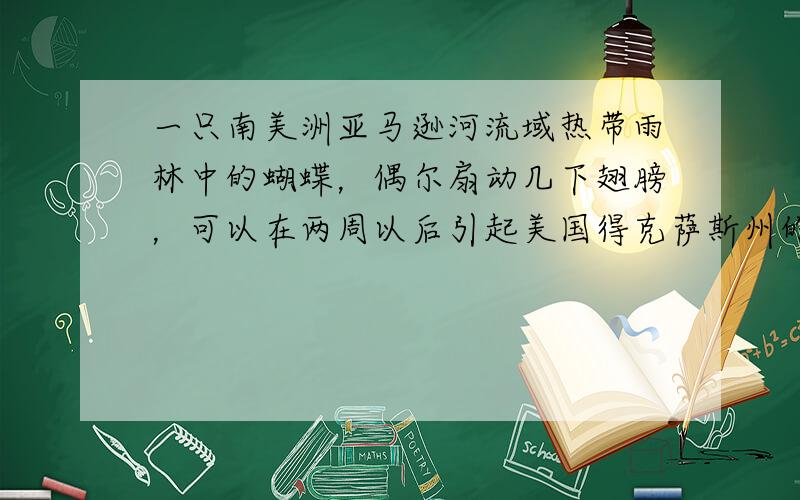 一只南美洲亚马逊河流域热带雨林中的蝴蝶，偶尔扇动几下翅膀，可以在两周以后引起美国得克萨斯州的一场