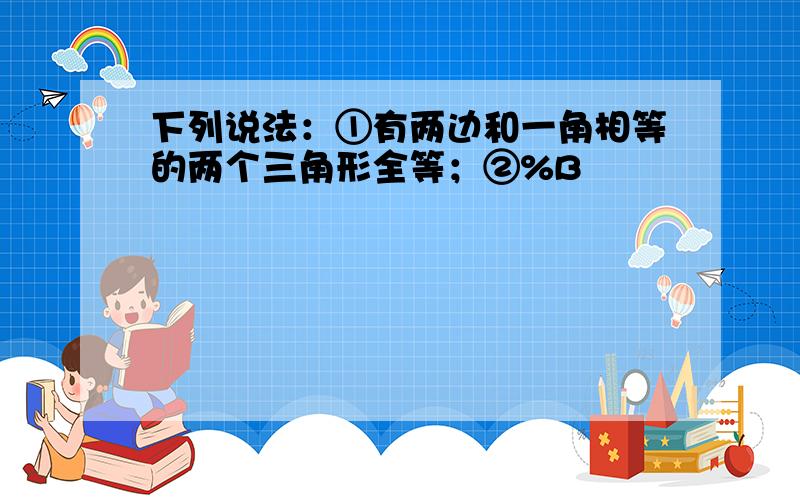 下列说法：①有两边和一角相等的两个三角形全等；②%B