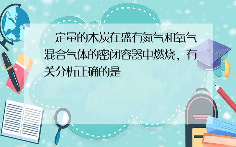 一定量的木炭在盛有氮气和氧气混合气体的密闭容器中燃烧，有关分析正确的是