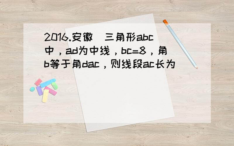 2016.安徽）三角形abc中，ad为中线，bc=8，角b等于角dac，则线段ac长为