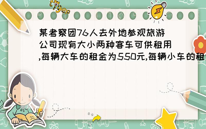 某考察团76人去外地参观旅游公司现有大小两种客车可供租用,每辆大车的租金为550元,每辆小车的租金为