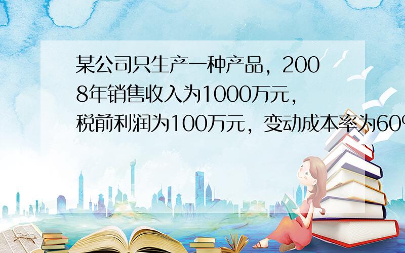 某公司只生产一种产品，2008年销售收入为1000万元，税前利润为100万元，变动成本率为60%，要