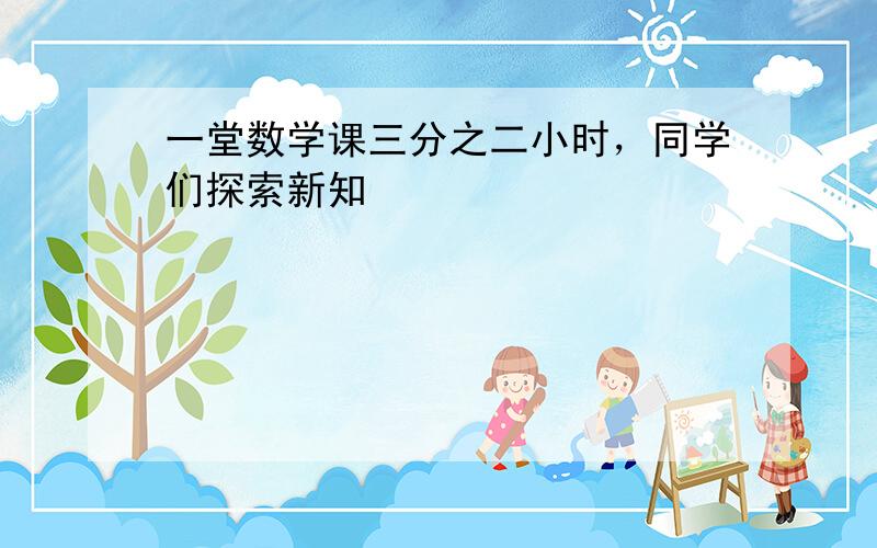 一堂数学课三分之二小时，同学们探索新知