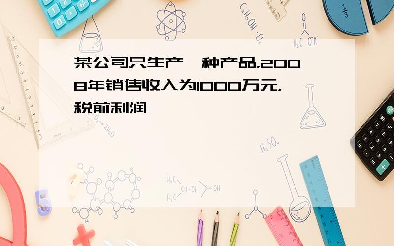 某公司只生产一种产品，2008年销售收入为1000万元，税前利润