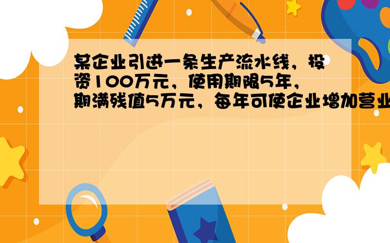 某企业引进一条生产流水线，投资100万元，使用期限5年，期满残值5万元，每年可使企业增加营业收入80