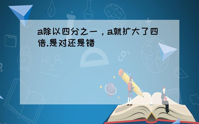 a除以四分之一，a就扩大了四倍.是对还是错