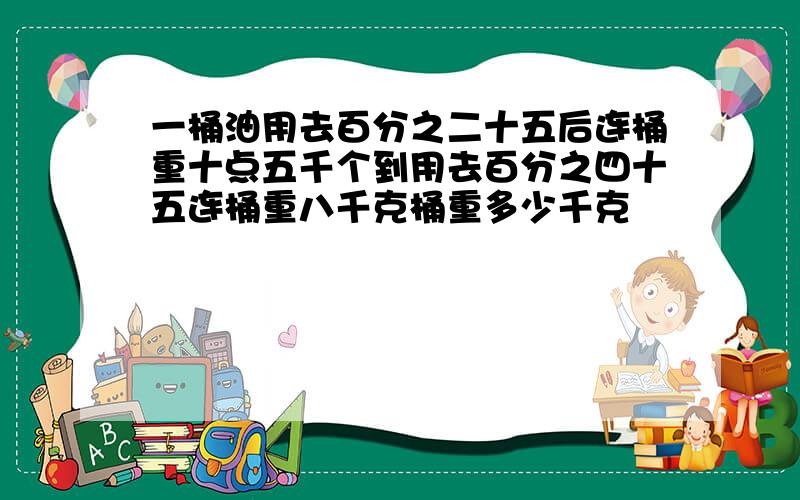 一桶油用去百分之二十五后连桶重十点五千个到用去百分之四十五连桶重八千克桶重多少千克