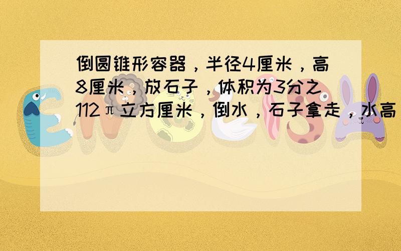 倒圆锥形容器，半径4厘米，高8厘米，放石子，体积为3分之112π立方厘米，倒水，石子拿走，水高