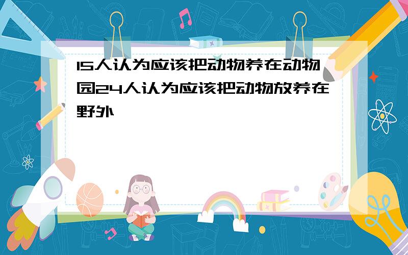 15人认为应该把动物养在动物园24人认为应该把动物放养在野外