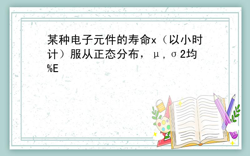 某种电子元件的寿命x（以小时计）服从正态分布，μ,σ2均%E