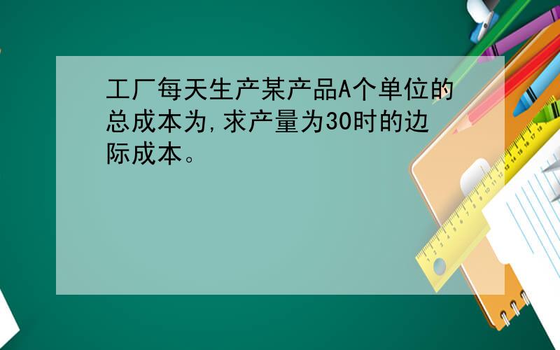 工厂每天生产某产品A个单位的总成本为,求产量为30时的边际成本。