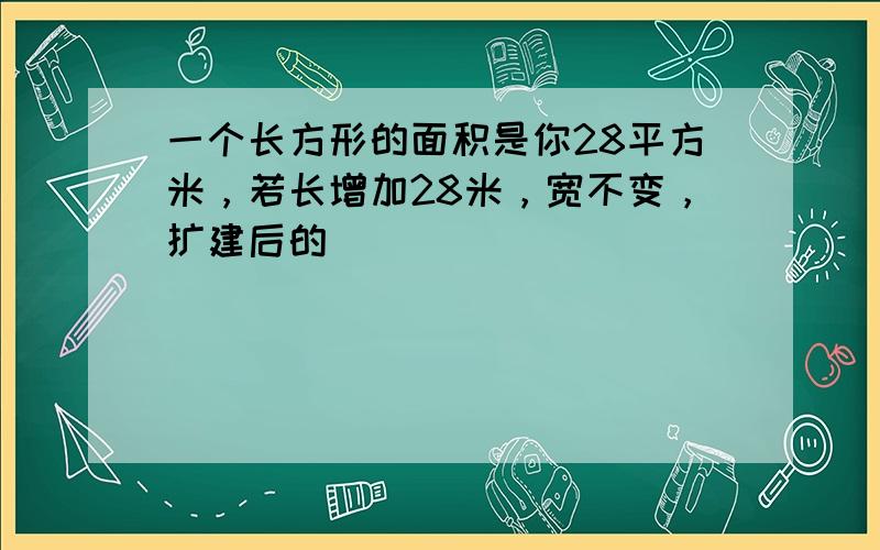 一个长方形的面积是你28平方米，若长增加28米，宽不变，扩建后的