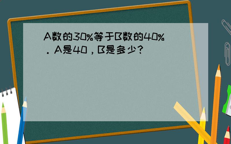 A数的30%等于B数的40%。A是40，B是多少?