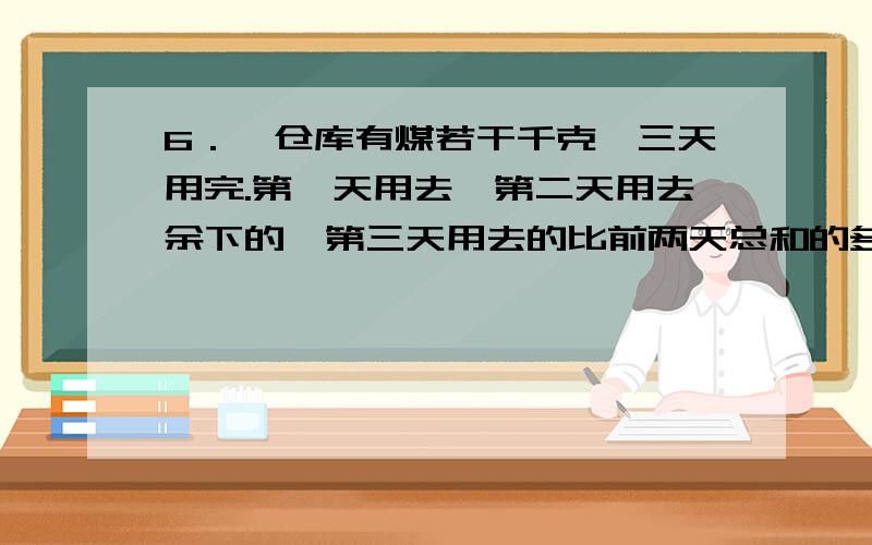 6．一仓库有煤若干千克,三天用完.第一天用去,第二天用去余下的,第三天用去的比前两天总和的多18千克