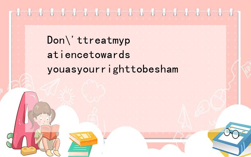 Don\'ttreatmypatiencetowardsyouasyourrighttobesham