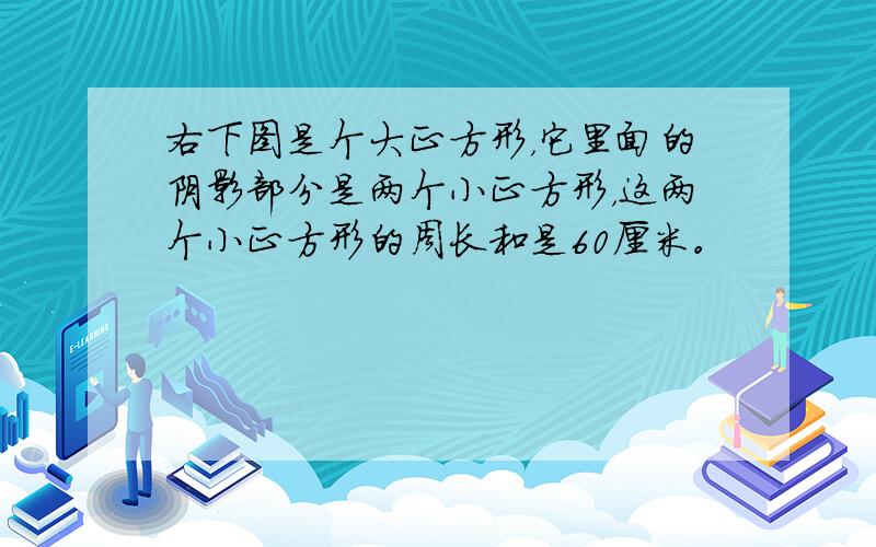 右下图是个大正方形，它里面的阴影部分是两个小正方形，这两个小正方形的周长和是60厘米。