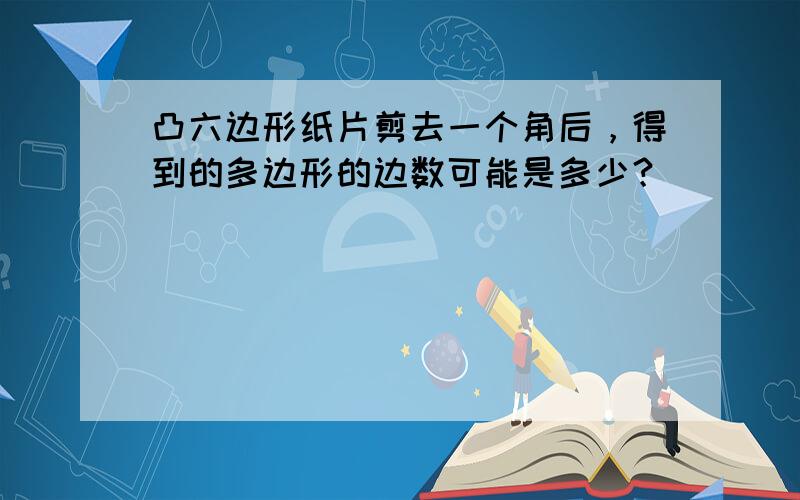 凸六边形纸片剪去一个角后，得到的多边形的边数可能是多少？