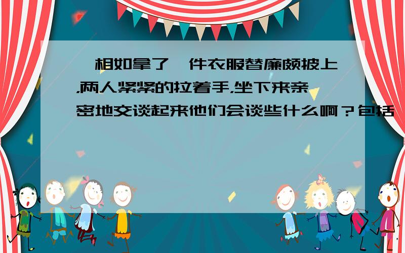 蔺相如拿了一件衣服替廉颇披上，两人紧紧的拉着手，坐下来亲密地交谈起来他们会谈些什么啊？包括一项项写下