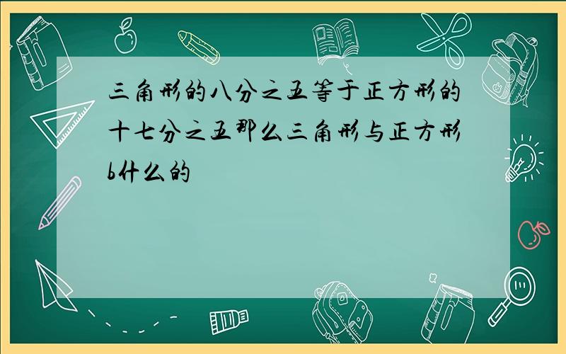 三角形的八分之五等于正方形的十七分之五那么三角形与正方形b什么的