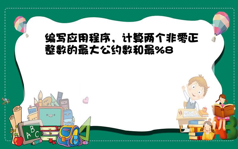 编写应用程序，计算两个非零正整数的最大公约数和最%8