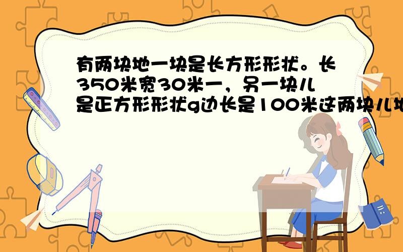 有两块地一块是长方形形状。长350米宽30米一，另一块儿是正方形形状g边长是100米这两块儿地的面积