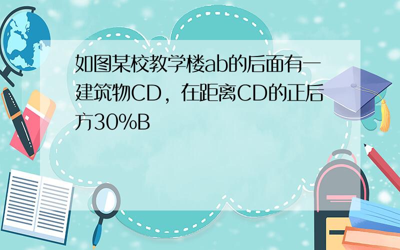 如图某校教学楼ab的后面有一建筑物CD，在距离CD的正后方30%B