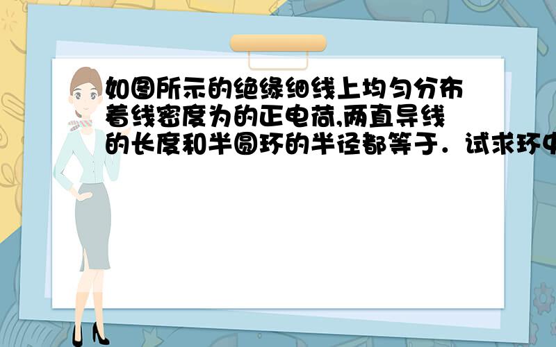 如图所示的绝缘细线上均匀分布着线密度为的正电荷,两直导线的长度和半圆环的半径都等于．试求环中心点处的