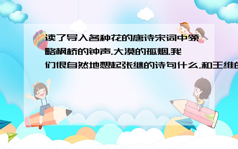 读了导入各种花的唐诗宋词中领略枫桥的钟声，大漠的孤烟，我们很自然地想起张继的诗句什么，和王维的诗句什