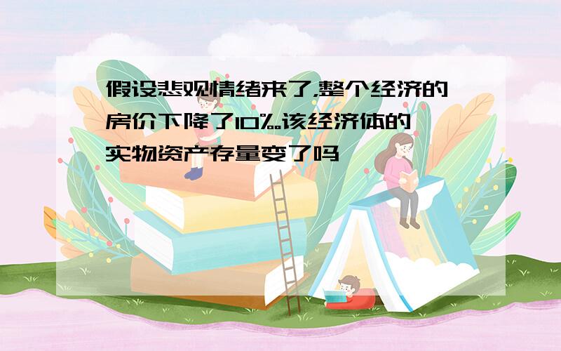 假设悲观情绪来了，整个经济的房价下降了10%。该经济体的实物资产存量变了吗