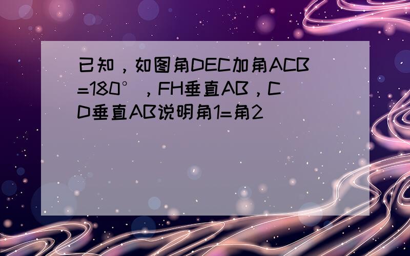 已知，如图角DEC加角ACB=180°，FH垂直AB，CD垂直AB说明角1=角2