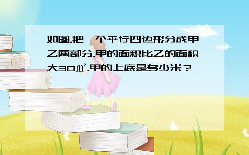 如图，把一个平行四边形分成甲乙两部分，甲的面积比乙的面积大30㎡，甲的上底是多少米？