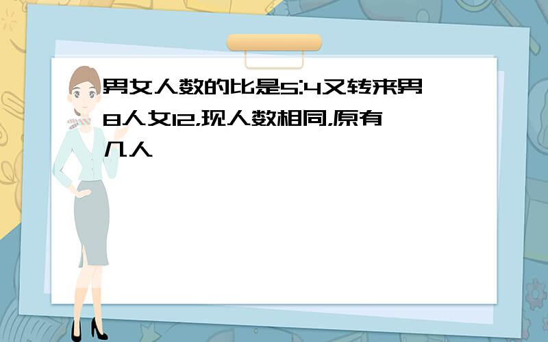 男女人数的比是5:4又转来男8人女12，现人数相同，原有几人