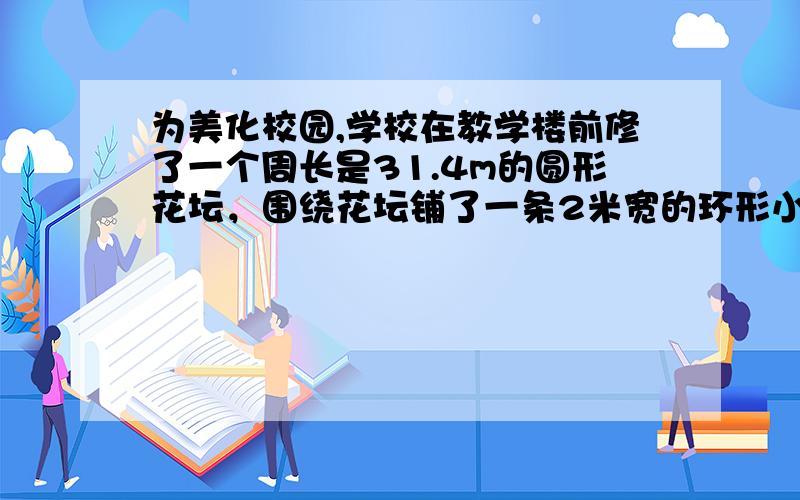 为美化校园,学校在教学楼前修了一个周长是31.4m的圆形花坛，围绕花坛铺了一条2米宽的环形小路。这条