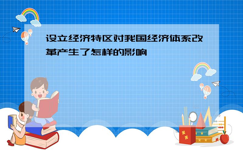 设立经济特区对我国经济体系改革产生了怎样的影响