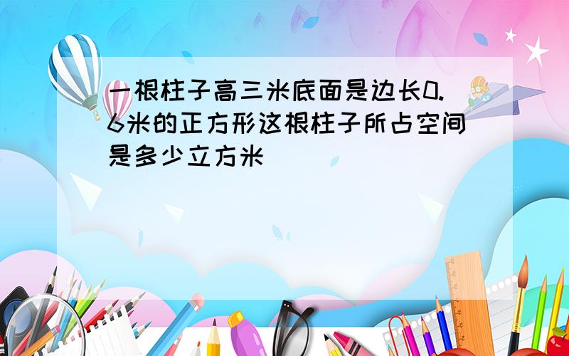 一根柱子高三米底面是边长0.6米的正方形这根柱子所占空间是多少立方米