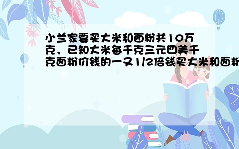 小兰家要买大米和面粉共10万克，已知大米每千克三元四美千克面粉价钱的一又1/2倍钱买大米和面粉所花的