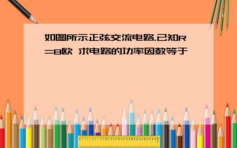 如图所示正弦交流电路，已知R=8欧 求电路的功率因数等于