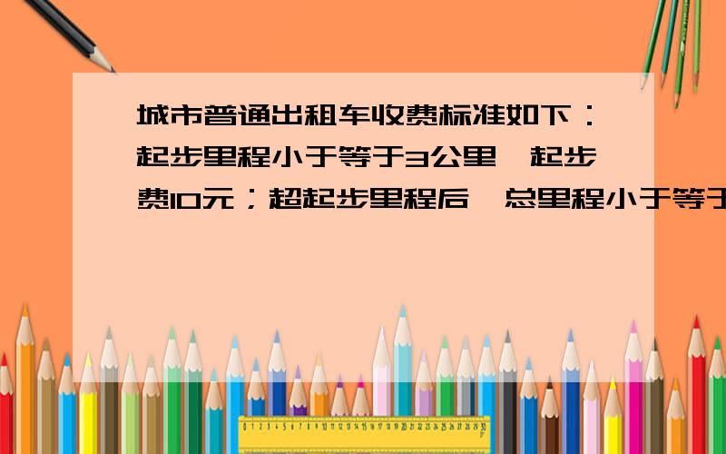 城市普通出租车收费标准如下：起步里程小于等于3公里,起步费10元；超起步里程后,总里程小于等于10公