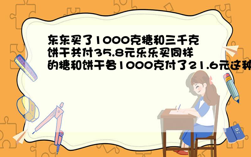 东东买了1000克糖和三千克饼干共付35.8元乐乐买同样的糖和饼干各1000克付了21.6元这种糖和