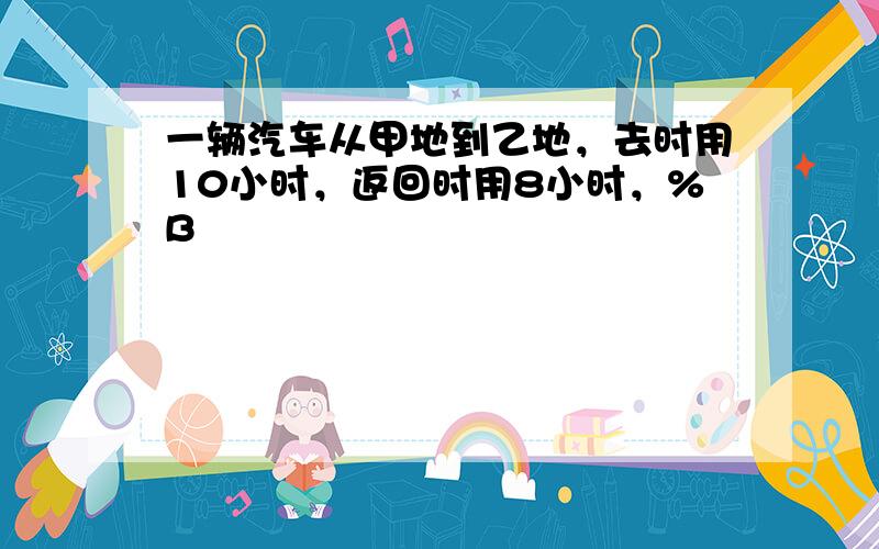 一辆汽车从甲地到乙地，去时用10小时，返回时用8小时，%B