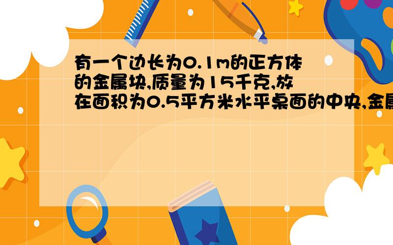 有一个边长为0.1m的正方体的金属块,质量为15千克,放在面积为0.5平方米水平桌面的中央,金属块对