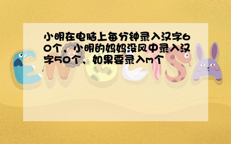 小明在电脑上每分钟录入汉字60个，小明的妈妈没风中录入汉字50个，如果要录入m个