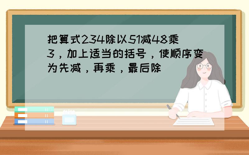 把算式234除以51减48乘3，加上适当的括号，使顺序变为先减，再乘，最后除