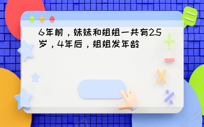 6年前，妹妹和姐姐一共有25岁，4年后，姐姐发年龄