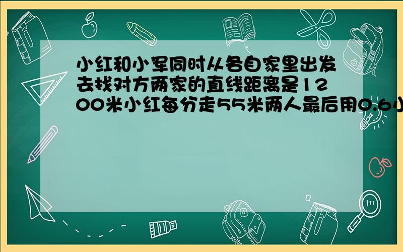 小红和小军同时从各自家里出发去找对方两家的直线距离是1200米小红每分走55米两人最后用0.6小时