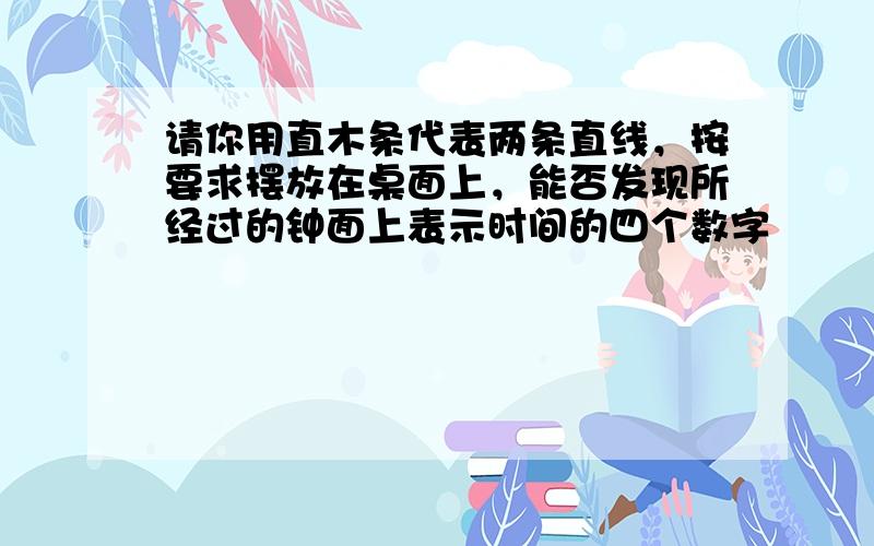 请你用直木条代表两条直线，按要求摆放在桌面上，能否发现所经过的钟面上表示时间的四个数字