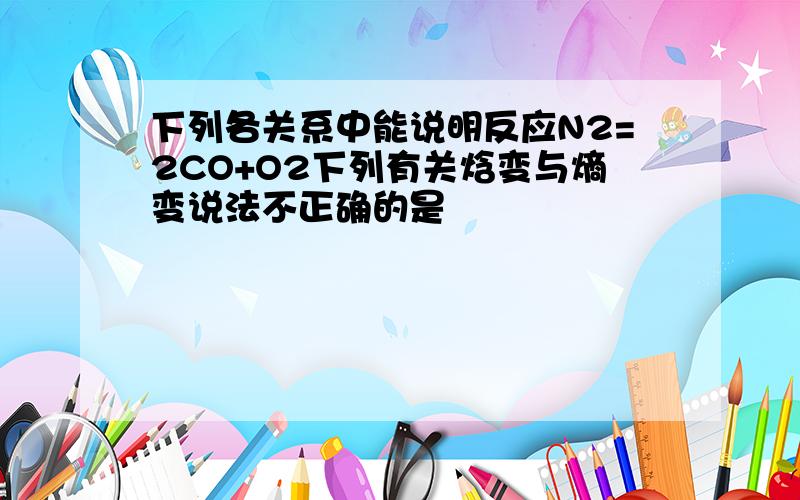 下列各关系中能说明反应N2=2CO+O2下列有关焓变与熵变说法不正确的是