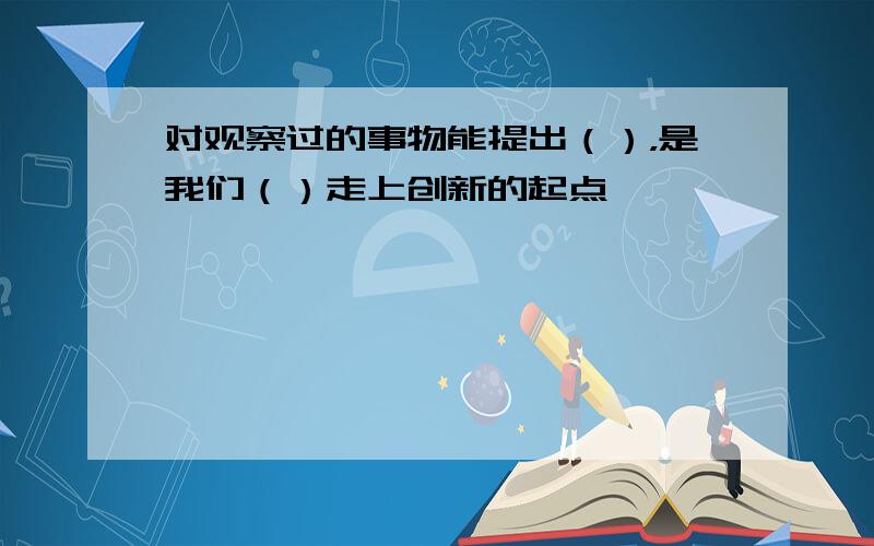 对观察过的事物能提出（），是我们（）走上创新的起点