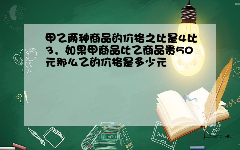 甲乙两种商品的价格之比是4比3，如果甲商品比乙商品贵50元那么乙的价格是多少元